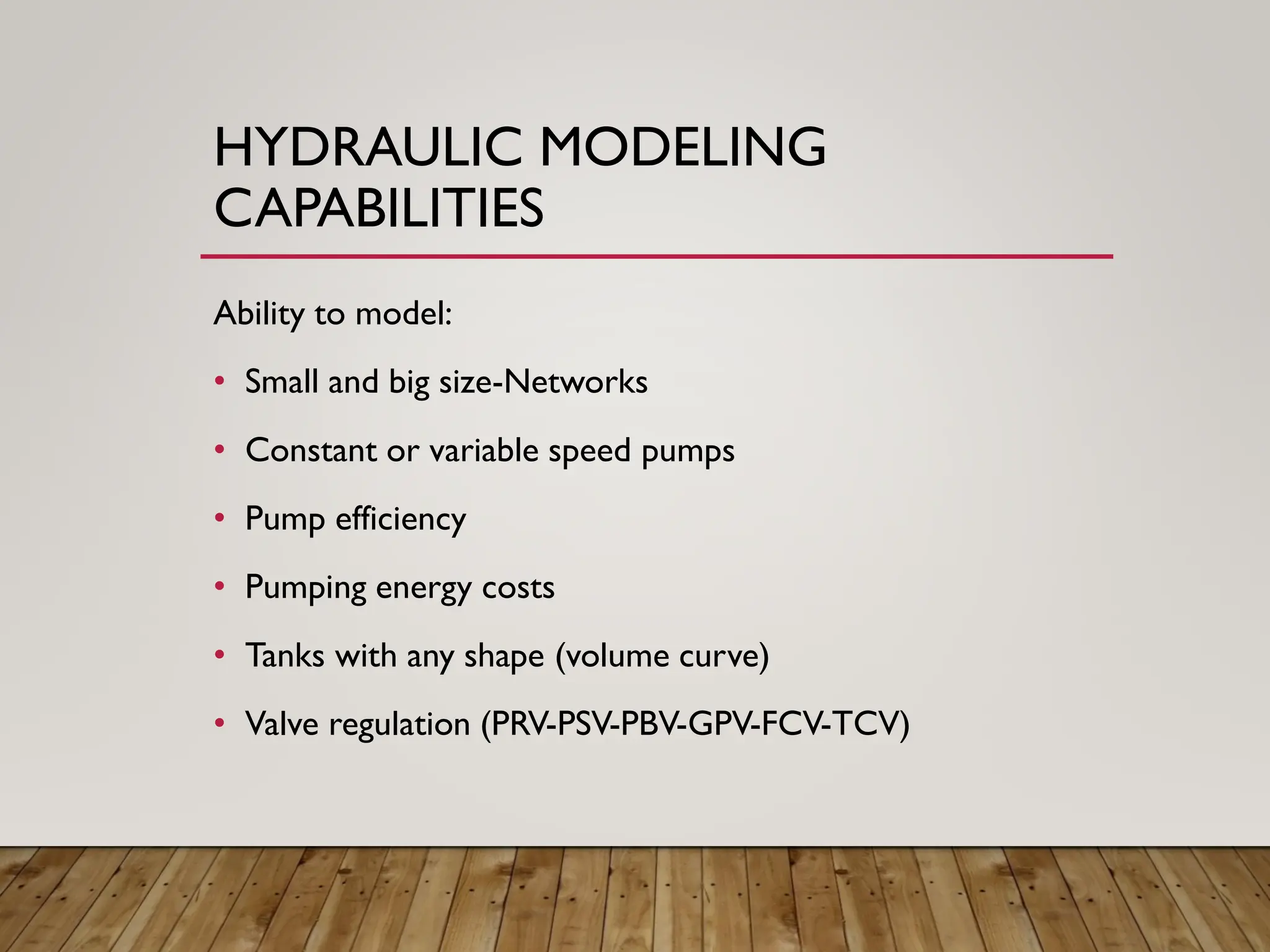 HYDRAULIC MODELING
CAPABILITIES
Ability to model:
• Small and big size-Networks
• Constant or variable speed pumps
• Pump efficiency
• Pumping energy costs
• Tanks with any shape (volume curve)
• Valve regulation (PRV-PSV-PBV-GPV-FCV-TCV)
 
