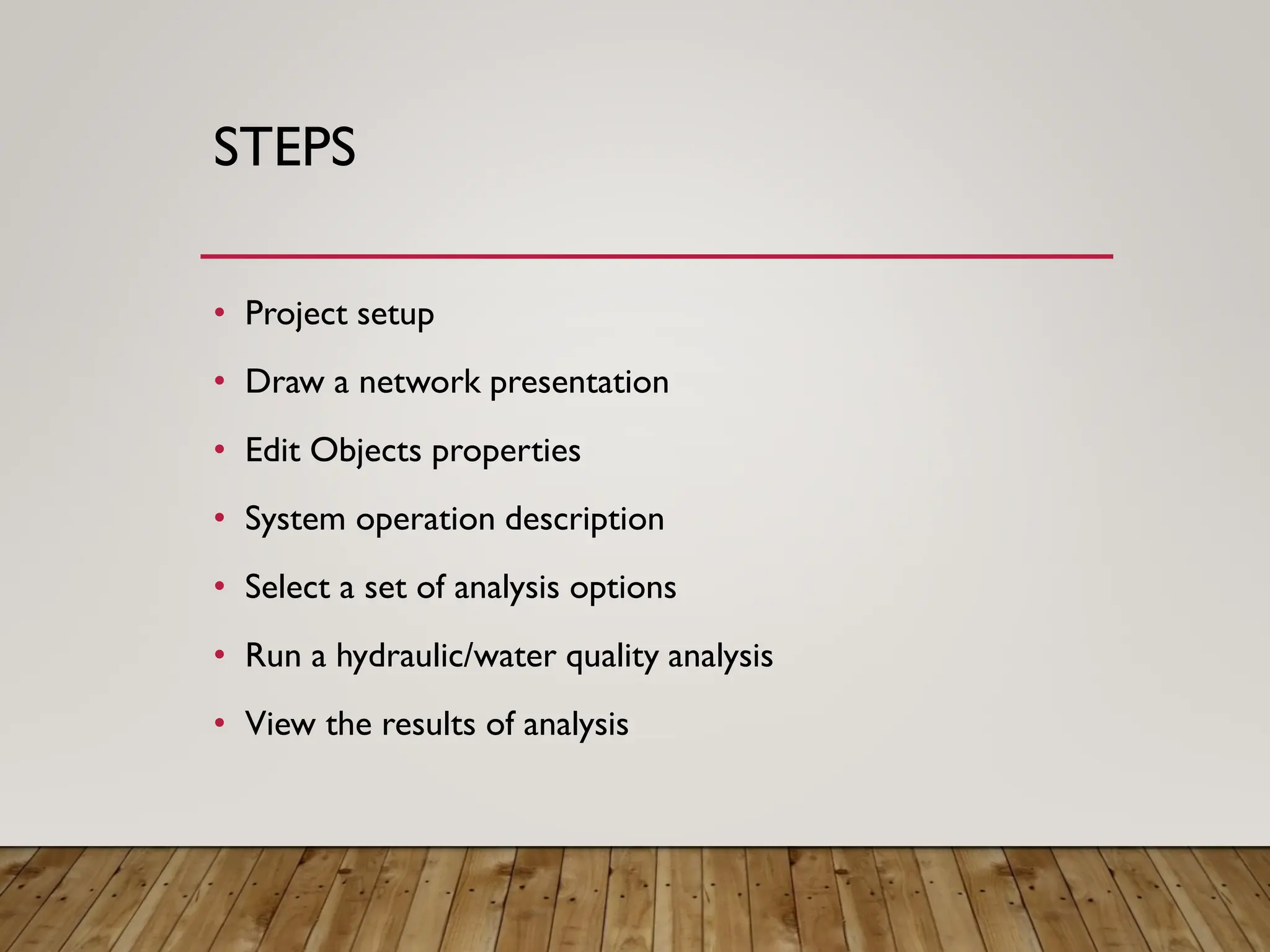 STEPS
• Project setup
• Draw a network presentation
• Edit Objects properties
• System operation description
• Select a set of analysis options
• Run a hydraulic/water quality analysis
• View the results of analysis
 