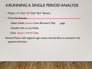 4.RUNNING A SINGLE PERIOD ANALYSIS
• Project >>> Run OR Click “Run” Button.
• Check for Results:
-Select Node pressure from Browser’s Map page.
- Double click on any Node.
-Click Report >>>>>Table.
Remark: Flows with negative signs means that the flow is oriented in the
opposite direction.
 