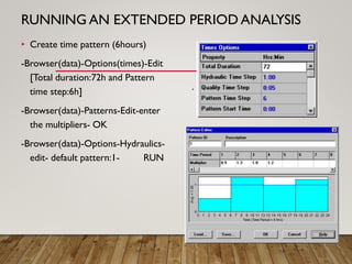 RUNNING AN EXTENDED PERIOD ANALYSIS
• Create time pattern (6hours)
-Browser(data)-Options(times)-Edit
[Total duration:72h and Pattern
time step:6h]
-Browser(data)-Patterns-Edit-enter
the multipliers- OK
-Browser(data)-Options-Hydraulics-
edit- default pattern:1- RUN
.
 