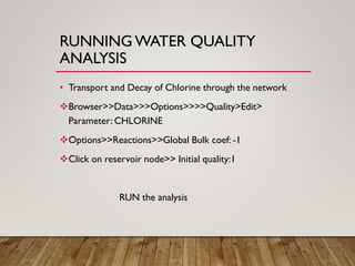 RUNNING WATER QUALITY
ANALYSIS
• Transport and Decay of Chlorine through the network
❖Browser>>Data>>>Options>>>>Quality>Edit>
Parameter: CHLORINE
❖Options>>Reactions>>Global Bulk coef: -1
❖Click on reservoir node>> Initial quality:1
RUN the analysis
 