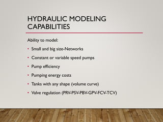 HYDRAULIC MODELING
CAPABILITIES
Ability to model:
• Small and big size-Networks
• Constant or variable speed pumps
• Pump efficiency
• Pumping energy costs
• Tanks with any shape (volume curve)
• Valve regulation (PRV-PSV-PBV-GPV-FCV-TCV)
 