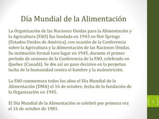 La Organización de las Naciones Unidas para la Alimentación y
la Agricultura (FAO) fue fundada en 1943 en Hot Springs
(Estados Unidos de América), con ocasión de la Conferencia
sobre la Agricultura y la Alimentación de las Naciones Unidas.
Su institución formal tuvo lugar en 1945, durante el primer
período de sesiones de la Conferencia de la FAO, celebrado en
Quebec (Canadá). Se dio así un paso decisivo en la perpetua
lucha de la humanidad contra el hambre y la malnutrición.
La FAO conmemora todos los años el Día Mundial de la
Alimentación (DMA) el 16 de octubre, fecha de la fundación de
la Organización en 1945.
El Día Mundial de la Alimentación se celebró por primera vez
el 16 de octubre de 1981.
Día Mundial de la Alimentación
1
 