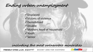 Ending urban unemployment
including the most vulnerable minorities
üDisplaced
üVictims of	
  violence
üDemobilized
üDisable
üMothers head	
  of	
  household
üYouth
üSenior
FRIENDLY)CITIES with EQUITY! D E C E N T &J O B S &F O R & E V E R YO N E
 