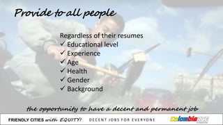 Provide to all people
the opportunity to have a decent and permanent job
Regardless of	
  their resumes
ü Educational level
ü Experience
ü Age
ü Health
ü Gender
ü Background
FRIENDLY)CITIES with EQUITY! D E C E N T &J O B S &F O R & E V E R YO N E
 