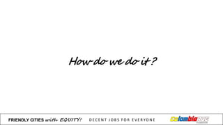 How do we do it ?
FRIENDLY)CITIES with EQUITY! D E C E N T &J O B S &F O R & E V E R YO N E
 