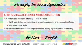 1.	
  We	
  develop	
  a	
  REPLICABLE	
  MODULAR	
  SOLUTION
ü A	
  system	
  that	
  works	
  by	
  inter-­‐dependent	
  modules
ü With	
  a	
  central	
  government	
  that	
  provides	
  homogeneity	
  and	
  economies	
  of	
  scale
ü Like	
  a	
  Franchise	
  Style
ü To	
  facilitate	
  the	
  simultaneous	
  implementation	
  by	
  any	
  organization	
  or	
  community
We apply business dynamics
to Non - Profit
FRIENDLY)CITIES with EQUITY! D E C E N T &J O B S &F O R & E V E R YO N E
 