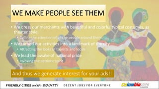 WE	
  MAKE	
  PEOPLE	
  SEE	
  THEM
• We dress our merchants with	
  beautiful and	
  colorful typical costumes,	
  as	
  
theater style
• Calling the	
  attention of	
  all the	
  people around them.
• We turned our activities into a	
  landmark of	
  the	
  city
• Attracting the	
  looks	
  of	
  tourists and	
  locals
• We lead	
  the	
  awake of	
  national pride
• Invoking the	
  patriotic spirit
And	
  thus we generate interest for your ads!!
FRIENDLY)CITIES with EQUITY! D E C E N T &J O B S &F O R & E V E R YO N E
 