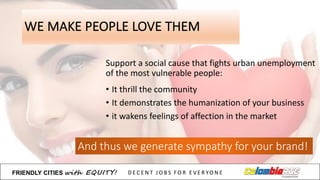 WE	
  MAKE	
  PEOPLE	
  LOVE	
  THEM
Support a	
  social	
  cause	
  that fights urban unemployment
of	
  the most vulnerable	
  people:
And	
  thus we generate sympathy for your brand!
• It thrill the community
• It demonstrates the humanization of	
  your business
• it wakens feelings of	
  affection in	
  the market
FRIENDLY)CITIES with EQUITY! D E C E N T &J O B S &F O R & E V E R YO N E
 