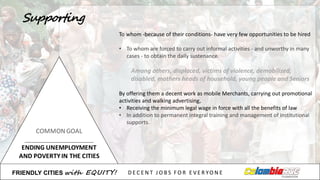 To	
  whom -­‐because of	
  their conditions-­‐ have very few opportunities to	
  be	
  hired
• To	
  whom are	
  forced to	
  carry out informal	
  activities -­‐ and	
  unworthy in	
  many
cases	
  -­‐ to	
  obtain the daily sustenance.
Among others,	
  displaced,	
  victims of	
  violence,	
  demobilized,	
  
disabled,	
  mothers heads of	
  household,	
  young people and	
  Seniors
By offering them a	
  decent work as	
  mobile Merchants,	
  carrying out promotional
activities and	
  walking advertising,	
  
• Receiving the minimum legal	
  wage in	
  force with	
  all the benefits of	
  law
• In	
  addition to	
  permanent integral	
  training	
  and	
  management of	
  institutional
supports.	
  
FRIENDLY)CITIES with EQUITY! D E C E N T &J O B S &F O R & E V E R YO N E
Supporting
 