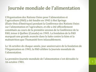 L'Organisation des Nations Unies pour l'alimentation et
l'agriculture (FAO) a été fondée en 1943 à Hot Springs
(États-Unis d'Amérique) pendant la Conférence des Nations Unies
sur l'alimentation et l'agriculture, et elle a été officiellement
constituée au cours de la première session de la Conférence de la
FAO, tenue à Québec (Canada) en 1945. La fondation de la FAO
marquait une grande avancée dans la lutte contre la faim et la
malnutrition que l'humanité livre inlassablement.
Le 16 octobre de chaque année, jour anniversaire de la fondation de
l'Organisation en 1945, la FAO célèbre la Journée mondiale de
l'alimentation.
La première Journée mondiale de l'alimentation s'est déroulée le
16 octobre 1981.
Journée mondiale de l'alimentation
1
 