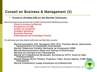 Conseil en Business & Management (2) 
 Conseil en Stratégie B2B sur des Marchés Techniques: 
Nous fournissons les services de Conseil Commercial & Marketing suivants: 
Etude & Analyse de Marché 
Prospection en B2B 
Etudes de Faisabilité 
Stratégie Marketing 
Business Planning 
Etablissement de la Stratégie Produit 
En particulier pour des clients actifs dans les Marchés suivants: 
Marché Automobile (ITS, Navigation GPS, ETC, Première Monte, Aftermarket, 
Equipementiers et Composants Automobiles) 
Marché Téléphonie Portable (fabricants de Composants GSM) 
Marché Semiconducteurs (Back-end Testing) & Electronique 
Marchés de l’Energie et de l’Aérospatiale 
Marché AV Professionnel (Broadcast, Surveillance CCTV, Audio & Vidéo Professionnelles) 
Marché Display (Ecran Plasma, Projecteur Vidéo, Ecrans Géants, CUBE Walls, 
Simulateurs) 
Marché Climatisation (usage domestique et professionnel) 
Contenu copyright 2014. Global Business 
& Management Consulting. Tous droits rés 
ervés. 
 
