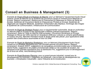 Conseil en Business & Management (3) 
Exemple de Projet d’Etude et d’Analyse de Marché: pour un fabricant d’ équipement Audio-Visuel 
médical, Etude de Marché sur le Système de Couverture Santé et l’Infrastructure Médicale en Europe. 
Rapport comprenant: Ressources & Financement & Dépenses en Soins de Santé en Europe, Systèmes de 
Couverture Santé et d’Assurances Privées en Europe, Systèmes de Diagnostic par Imagerie Médicale, 
Systèmes d’Information des Hôpitaux, Archivage des Images & Systèmes de Communication, 
Infrastructure de Communication. 
Exemple de Projet de Stratégie Produit: pour un équipementier automobile, étude en profondeur du 
Marché DAB en Europe et ses opportunités d’affaires (pièces/composants). Rapport comprenant: Statut 
et Taille du Marché DAB européen, Couverture Numérique en Europe, Passage en Revue de l’offre 
marché en récepteurs DAB pour voitures (y compris spécifications et niveaux de prix), Marchés Première-monte 
& Après-vente des pièces pour applications DAB, position des constructeurs automobiles et futur 
du DAB. 
Exemple de Projet de Marketing Stratégique: pour un fabricant d’équipement Audio-Visuel, conseil sur la 
Stratégie Marketing pour une nouvelle gamme d’Ecrans Plasma. Rapport comprenant: Analyse SWOT, 
suggestions de campagnes promotionnelles pour la distribution Grand Public, suggestions de projets 
promotionnels ciblés sur les sociétés de location, les aéroports et les grandes expositions pour la 
distribution Pro, suggestions pour le développement de la force de vente, merchandising produit. 
Exemple de Projet Business Planning: pour un grand groupe industriel, conseil pour le développement du 
business « Intégration de Systèmes » par le biais du développement du business « Climatisation 
Industrielle » dans l’Industrie de la Construction. 
Contenu copyright 2014. Global Business 
& Management Consulting. Tous droits rés 
ervés. 
 