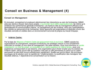 Conseil en Business & Management (4) 
Contenu copyright 2014. Global Business 
& Management Consulting. Tous droits rés 
ervés. 
 Conseil en Management 
En écoutant, enregistrant et analysant attentivement les interactions au sein de l’entreprise, GBMC aide ses clients 
à réussir dans leurs projets, à surmonter leurs défis organisationnels, de même qu’à améliorer leur performance 
générale d’entreprise. Les facteurs clés du management efficace sont généralement la communication interne , le 
management par les incitants, ainsi que l’optimalisation des intérêts du personnel et de l’entreprise. Notre 
approche est pragmatique et destinée à livrer des résultats concrets et visibles dans un environnement convivial et 
propice au travail d’équipe. 
 Intérim Cadre: 
Par le biais de Missions d’Intérim Cadre de typiquement trois à neuf mois, GBMC assiste les organisations en 
changement, essayant d’introduire une stratégie critique ou tout simplement cherchant à combler un trou dans le 
management. De cette manière, nous vous donnons un accès instantané à un chef de projet, un consultant & un 
cadre supérieur en même temps, avec une expérience correspondant à vos besoins. Une organisation peut choisir 
d’opter pour la solution de l’intérim cadre parce que le rôle en question n’est pas un rôle permanent ou parce 
qu’un cadre permanent ne peut être trouvé suffisamment rapidement. Quelle que soit la raison, les principaux 
avantages de la solution sont: la rapidité de l’ implémentation, la qualification des managers, les résultats obtenus, 
l’ objectivité et la concentration sur la mission. 
 