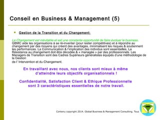 Conseil en Business & Management (5) 
 Gestion de la Transition et du Changement: 
Le Changement est inévitable et est une constante opportunité de faire évoluer le business . 
GBMC aide les organisations à se ré-inventer (pour rester compétitives) et à répondre au 
changement par des moyens qui créent des avantages, minimalisent les risques & soutiennent les 
performances. La Communication & l’implication des individus sont essentielles. La Résistance au 
changement doit être décodée & « managée » par des professionnels. Les Managers de 
Transition sont des Cadres Supérieurs généralistes équipés d’une méthodologie de la Gestion 
de l’ Intervention et du Changement. 
En travaillant avec nous, nos clients sont mieux à même 
d’atteindre leurs objectifs organisationnels ! 
Confidentialité, Satisfaction Client & Ethique Professionnelle 
sont 3 caractéristiques essentielles de notre travail. 
Contenu copyright 2014. Global Business 
& Management Consulting. Tous droits rés 
ervés. 
