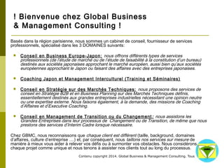 ! Bienvenue chez Global Business 
& Management Consulting ! 
Basés dans la région parisienne, nous sommes un cabinet de conseil, fournisseur de services professionnels, spécialisé dans les 
3 DOMAINES suivants: 
 Conseil en Business Europe-Japon: nous offrons différents types de services professionnels (de l’étude de marché ou 
de l’étude de faisabilité à la constitution d’un bureau) destinés aux sociétés japonaises approchant le marché européen, 
aussi bien qu’aux sociétés européennes approchant le Japon ou faisant des affaires avec des entreprises japonaises. 
 Coaching Japon et Management Interculturel (Training et Séminaires) 
 Conseil en Stratégie sur des Marchés Techniques: nous proposons des services de conseil en Stratégie B2B et en 
Business Planning sur des Marchés Techniques définis, essentiellement destinés aux grandes entreprises industrielles 
nécessitant une opinion neutre ou une expertise externe. Nous faisons également, à la demande, des missions de 
Coaching d’Affaires et d’Executive Coaching. 
 Conseil en Management de Transition ou du Changement: nous assistons les Grandes Entreprises dans leur 
processus de Changement ou de Transition, de même que nous prestons des services d’Interim Cadre lorsque nécessaire. 
Chez GBMC, nous reconnaissons que chaque client est différent (taille, background, domaines d’affaires, culture d’entreprise ....) 
et, par conséquent, nous taillons nos services sur mesure de manière à mieux vous aider à relever vos défis ou à surmonter vos 
obstacles. Nous considérons chaque projet comme unique et nous tenons à assister nos clients tout au long du processus. 
Contenu copyright 2014. Global Business 
& Management Consulting. Tous droits rés 
ervés. 
 