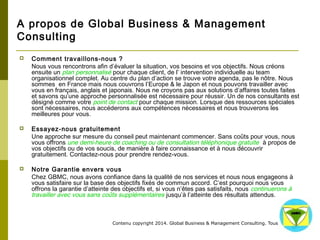 A propos de Global Business & Management 
Consulting 
 Comment travaillons-nous ? 
Nous vous rencontrons afin d’évaluer la situation, vos besoins et vos objectifs. Nous créons 
ensuite un plan personnalisé pour chaque client, de l’ intervention individuelle au team 
organisationnel complet. Au centre du plan d’action se trouve votre agenda, pas le nôtre. Nous 
sommes en France mais nous couvrons l’Europe & le Japon et nous pouvons travailler avec vous 
en français, anglais et japonais. Nous ne croyons pas aux solutions d’affaires toutes faites et 
savons qu’une approche personnalisée est nécessaire pour réussir. Un de nos consultants est 
désigné comme votre point de contact pour chaque mission. Lorsque des ressources spéciales 
sont nécessaires, nous accéderons aux compétences nécessaires et nous trouverons les 
meilleures pour vous. 
 Essayez-nous gratuitement 
Une approche sur mesure du conseil peut maintenant commencer. Sans coûts pour vous, nous 
vous offrons une demi-heure de coaching ou de consultation téléphonique gratuite à propos de 
vos objectifs ou de vos soucis, de manière à faire connaissance et à nous découvrir gratuitement. 
Contactez-nous pour prendre rendez-vous. 
 Notre Garantie envers vous 
Chez GBMC, nous avons confiance dans la qualité de nos services et nous nous engageons à 
vous satisfaire sur la base des objectifs fixés de commun accord. C’est pourquoi nous vous 
offrons la garantie d’atteinte des objectifs. 
Contenu copyright 2014. Global Business 
& Management Consulting. Tous droits rés 
ervés. 
 