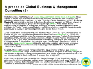 A propos de Global Business & Management 
Consulting (2) 
De taille humaine, GBMC fournit un service très personnalisé, orienté client et de qualité. Nous aimons la 
théorie mais nos consultants sont des praticiens dans l’âme: vous obtiendrez des solutions pratiques à des 
problèmes concrets. Consultant Senior, Foundateur et CEO, Philippe Huysveld a commencé sa carrière 
de Business Développeur au Japon en 1995, en joignant à Tokyo le nouveau bureau du groupe 
électronique belge BARCO. Armé de son double background en engineering et en commerce acquis à 
Bruxelles, il développa et pratiqua ses méthodes de Ventes Techniques & Marketing en B2B dans le très 
compétitif & exigeant marché japonais, où le niveau de service est parmi les plus élévés dans le monde. 
Après un début très réussi dans l’Industrie des Projecteurs Vidéos au Japon, Philippe rentra en Europe en 
1998 pour rejoindre le Quartier Général européen de PANASONIC à Londres, en temps que Responsable 
Marketing Europe pour une vaste gamme de Produits Professionnels (Broadcast, CCTV, Audio & Vidéo 
Professionnelles, Display, Ecrans Plasma, Climatisation & Médical). C’est là qu’il acquit ses compétences en 
Marketing Stratégique, en Coordination & Etablissement de Politiques Européennes ainsi qu’en 
Plannification des Affaires. En 2002, il rejoignit un équipementier japonais et travailla au bureau européen à 
Londres en temps que General Manager européen responsable du développement des Marchés Automobile 
et Téléphonie Portable. 
En 2005, Philippe déménage à Paris pour le même équipementier en temps que Directeur Général & 
Président en charge du Business Semiconducteurs européen. C’est ici qu’il érigea de zéro et géra le 
nouveau bureau européen pendant 5 ans, faisant le pont entre le QG au Japon et ses clients européens, 
étant multilingue (6 langues dont le japonais). 
Enfin, Philippe Huysveld sort de l’Université Libre de Bruxelles (Ecole Polytechnique), est détenteur d’une 
Licence Spéciale en Commerce Extérieur (Bruxelles) ainsi que d’un MBA de l’Université Impériale de Kyoto 
(Japon) et a suivi une formation spécialisée en Management de Transition et en Relations Publiques. 
Contenu copyright 2014. Global Business 
& Management Consulting. Tous droits rés 
ervés. 
 