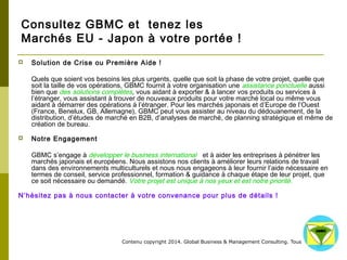 Consultez GBMC et tenez les 
Marchés EU - Japon à votre portée ! 
 Solution de Crise ou Première Aide ! 
Quels que soient vos besoins les plus urgents, quelle que soit la phase de votre projet, quelle que soit 
la taille de vos opérations, GBMC fournit à votre organisation une assistance ponctuelle aussi bien que 
des solutions complètes, vous aidant à exporter & à lancer vos produits ou services à l’étranger, vous 
assistant à trouver de nouveaux produits pour votre marché local ou même vous aidant à démarrer 
des opérations à l’étranger. Pour les marchés japonais et d’Europe de l’Ouest (France, Benelux, GB, 
Allemagne), GBMC peut vous assister au niveau du dédouanement, de la distribution, d’études de 
marché en B2B, d’analyses de marché, de planning stratégique et même de création de bureau. 
Contenu copyright 2014. Global Business 
& Management Consulting. Tous droits rés 
ervés. 
 Notre Engagement 
GBMC s’engage à développer le business international et à aider les entreprises à pénétrer les 
marchés japonais et européens. Nous assistons nos clients à améliorer leurs relations de travail dans 
des environnements multiculturels et nous nous engageons à leur fournir l’aide nécessaire en termes 
de conseil, service professionnel, formation & guidance à chaque étape de leur projet, que ce soit 
nécessaire ou demandé. Votre projet est unique à nos yeux et est notre priorité. 
N’hésitez pas à nous contacter à votre convenance pour plus de détails ! 
 