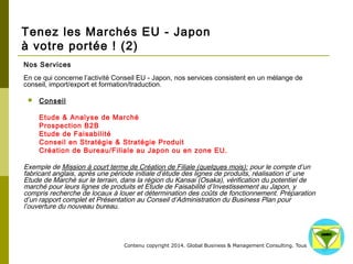 Tenez les Marchés EU - Japon 
à votre portée ! (2) 
Nos Services 
En ce qui concerne l’activité Conseil EU - Japon, nos services consistent en un mélange de 
conseil, import/export et formation/traduction. 
Contenu copyright 2014. Global Business 
& Management Consulting. Tous droits rés 
ervés. 
 Conseil 
Etude & Analyse de Marché 
Prospection B2B 
Etude de Faisabilité 
Conseil en Stratégie & Stratégie Produit 
Création de Bureau/Filiale au Japon ou en zone EU. 
Exemple de Mission à court terme de Création de Filiale (quelques mois): pour le compte d’un 
fabricant anglais, après une période initiale d’étude des lignes de produits, réalisation d’ une 
Etude de Marché sur le terrain, dans la région du Kansai (Osaka), vérification du potentiel de 
marché pour leurs lignes de produits et Etude de Faisabilité d’Investissement au Japon, y compris 
recherche de locaux à louer et détermination des coûts de fonctionnement. Préparation d’un 
rapport complet et Présentation au Conseil d’Administration du Business Plan pour l’ouverture du 
nouveau bureau. 
 