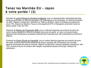 Tenez les Marchés EU - Japon 
à votre portée ! (3) 
Exemple de projet d’Etude et d’Analyse de Marché: pour un équipementier automobile japonais, 
étude en profondeur du Marché européen ITS/Télématique et en particulier, du Marché européen 
du GPS. Rapport comprenant: Définition et Taille du Marché, Vision et Politique européennes pour 
l’ITS, Acteurs du Marché, Focus sur les segments ETC et Navigation (première monte et après-vente), 
Futur de l’ITS. 
Exemple de Mission de Prospection B2B: pour un fabricant japonais de produits de soins de 
santé, étude préalable du Marché européen des soins de santé et, dans un second temps, 
approche des distributeurs européens sélectionnés ensemble pour des présentations produits et 
affaires. 
Exemple de Projet d’Etude de Faisabilité: pour le même fabricant japonais de produits de soins 
de santé, étude et résumé des obstacles & actions requises afin d’introduire une nouvelle gamme 
de produits de soins en Europe. Rapport comprenant: marque médicale européenne, test TUF, 
structure de prix et niveaux des marges, expositions phares en Europe, réseaux de distribution. 
Contenu copyright 2014. Global Business 
& Management Consulting. Tous droits rés 
ervés. 
 