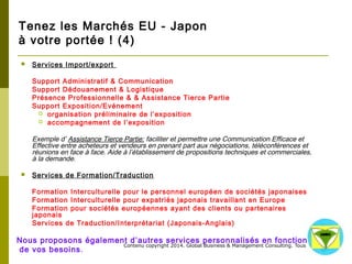 Tenez les Marchés EU - Japon 
à votre portée ! (4) 
Contenu copyright 2014. Global Business 
& Management Consulting. Tous droits rés 
ervés. 
 Services Import/export 
Support Administratif & Communication 
Support Dédouanement & Logistique 
Présence Professionnelle & & Assistance Tierce Partie 
Support Exposition/Evénement 
 organisation préliminaire de l’exposition 
 accompagnement de l’exposition 
Exemple d’ Assistance Tierce Partie: faciliter et permettre une Communication Efficace et Effective entre 
acheteurs et vendeurs en prenant part aux négociations, téléconférences et réunions en face à face. Aide 
à l’établissement de propositions techniques et commerciales, à la demande. 
 Services de Formation/Traduction 
Formation Interculturelle pour le personnel européen de sociétés japonaises 
Formation Interculturelle pour expatriés japonais travaillant en Europe 
Formation pour sociétés européennes ayant des clients ou partenaires japonais 
Services de Traduction/Interprétariat (Japonais-Anglais) 
Nous proposons également d’autres services personnalisés en fonction 
de vos besoins. 
 