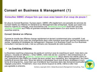 Conseil en Business & Management (1) 
Consultez GBMC chaque fois que vous avez besoin d’un coup de pouce ! 
En plus du Conseil Business Europe-Japon, GBMC offre également une panoplie de services de Conseil 
relatifs aux Affaires en Général et au Management des entreprises. Quels que soient vos besoins urgents 
ou critiques, nous fournissons une assistance ponctuelle aussi bien que des solutions complètes aux PMEs 
et grandes entreprises ayant besoin d’un avis neutre ou d’une expertise externe. 
Conseil Général en Affaires 
Comme le monde des Affaires change rapidement et devient constamment plus compétitif, il est difficile de 
rester à jour avec les changements dans votre industrie aussi bien que les innovations en ventes, 
marketing et stratégies de management. Disposer d’un Business Coach ou d’un Business Consultant n’est 
pas du luxe, c’est au contraire une nécessité de votre business. 
 Le Coaching d’Affaires: 
Le Business coaching a beaucoup de points en commun avec le coaching en sport, mais dans une optique 
« réussite en affaires ». Chez GBMC, notre role est de « coacher » des entrepreneurs et dirigeants par le 
biais de guidance, support et encouragements. Nous aidons nos clients (dans ce cas, typiquement des 
PMEs) au niveau de leurs ventes, leur marketing, leur management, leur team building et encore bien plus. 
Nous les aidons à développer leurs buts et leurs stratégies à court-terme et à long-terme , aussi bien que 
d’améliorer leur business dans des domaines éventuellement négligés jusqu’alors. Finalement, nous vous 
dirons toujours la vérité, même si elle n’est 
pas agréable à entendre. 
Contenu copyright 2014. Global Business 
& Management Consulting. Tous droits rés 
ervés. 
 