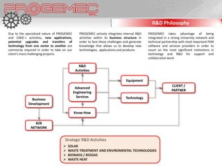 R&D Philosophy
Due to the specialized nature of PROGEMEC      PROGEMEC actively integrates internal R&D     PROGEMEC takes advantage of being
and CADE´s activities, new applications,       activities within its business structure in   integrated in a strong University network and
potential upgrades and transfers of            order to face these challenges and generate   technical partnership with most important FEM
technology from one sector to another are      knowledge that allows us to develop new       software and services providers in order to
commonly required in order to take on our      technologies, applications and products.      count on the most significant institutions in
client’s most challenging projects.                                                          technology and R&D for support and
                                                                                             collaborative work.

                                               R&D
                                             Activities

                                                                               Equipment
                                                                                                             CLIENT /
                                             Advanced
                                                                                                             PARTNER
                                            Engineering
                                              Services                         Technology
              Business
            Development

                                            Know-How

                B2B
              NETWORK


                                    Strategic R&D Activities
                                      SOLAR
                                      WASTE TREATMENT AND ENVIROMENTAL TECHNOLOGIES
                                      BIOMASS / BIOGAS
                                      WASTE HEAT
 