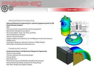 SERVICES



   Advanced Mechanical Engineering
Advanced Mechanical Engineering for industrial equipment based on FEA
(Finite Element Analysis)
R&D.
Fitness for Service assessment for industrial equipment
Operational Life expectancy analysis
Structural analysis, linear, non-linear, buckling
Thermal-Mechanical Analysis
Thermal Transient Analysis
Fatigue analyses and evaluation, for short&long term thermal / pressure
loading cycles.
Full Dynamic Response, Spectrum, Harmonic, Modal Analysis
CFD Analysis (computational fluid dynamics)

   Complementary services
Conventional Process and Mechanical Equipment Engineering.
Pressure vessel design
Thermal, hydraulic and mechanical design
Process design
Data sheet issue
Dimensional, Layout and Detailed manufacturing drawings
Piping Engineering (Piping specifications, Piping design,
Pipe Stress Analysis and Support Design)
 