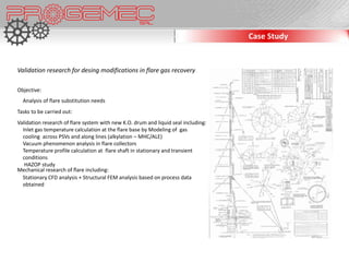 Case Study


Validation research for desing modifications in flare gas recovery

Objective:
  Analysis of flare substitution needs
Tasks to be carried out:
Validation research of flare system with new K.O. drum and liquid seal including:
  Inlet gas temperature calculation at the flare base by Modeling of gas
  cooling across PSVs and along lines (alkylation – MHC/ALE)
  Vacuum phenomenon analysis in flare collectors
  Temperature profile calculation at flare shaft in stationary and transient
  conditions
   HAZOP study
Mechanical research of flare including:
  Stationary CFD analysis + Structural FEM analysis based on process data
  obtained
 