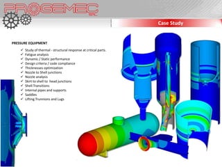 Case Study


PRESSURE EQUIPMENT
       Study of thermal - structural response at critical parts.
       Fatigue analysis
       Dynamic / Static performance
       Design criteria / code compliance
       Thicknesses optimization
       Nozzle to Shell junctions
       Nozzle analysis
       Skirt to shell to head junctions
       Shell Transitions
       Internal pipes and supports
       Saddles
       Lifting Trunnions and Lugs
 