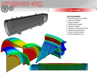Case Study

 HEAT EXCHANGERS
 Thermal design as per TEMA
 Mechanical Design
 Fatigue analysis
 Performance analysis
 Exergetic analysis
 Dynamic / Static performance
 Thicknesses optimization
 Nozzle to Shell junctions
 Nozzle allowable stress
 