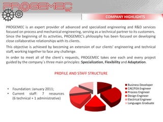COMPANY HIGHLIGHTS

PROGEMEC is an expert provider of advanced and specialized engineering and R&D services
focused on process and mechanical engineering, serving as a technical partner to its customers.
Since the beginning of its activities, PROGEMEC’s philosophy has been focused on developing
close collaborative relationships with its clients.
This objective is achieved by becoming an extension of our clients’ engineering and technical
staff, working together to face any challenge.
In order to meet all of the client´s requests, PROGEMEC takes one each and every project
guided by the company´s three main principles: Specialization, Flexibility and Adaptation.

                              PROFILE AND STAFF STRUCTURE

                                                                             Business Developer
• Foundation: January 2011;                                                  CAE/FEA Engineer
                                                                             Process Engineer
• Current staff: 7 resources
                                                                             Design Engineer
  (6 technical + 1 administrative)                                           Electrical Engineer
                                                                             Languages Graduate
 