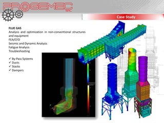 Case Study

FLUE GAS
Analysis and optimization in non-conventional structures
and equipment
FEA/CFD
Seismic and Dynamic Analysis
Fatigue Analysis
Troubleshooting

 By-Pass Systems
 Ducts
 Stacks
 Dampers
 