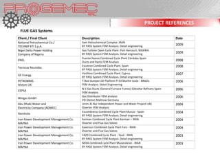 PROJECT REFERENCES
 FLUE GAS Systems
Client / Final Client                   Description                                                      Date
National Petrochemical Co./             Ilam Petrochemical Complex .IRAN
TECHNIP KTI S.p.A.                      BY PASS System FEM Analysis. Detail engineering                  2009
Niger Delta Power Holding               Gas Turbine Open Cycle Plant .Port Harcourt, NIGERIA
Company of Nigeria                      BY PASS System FEM Analysis. Detail engineering                  2009
                                        Puente Nuevo Combined Cycle Plant Córdoba-Spain
ENEL
                                        Ducts and Racks FEM Analysis
                                                                                                         2008
                                        Escatron Combined Cycle Plant. Spain                             2008
Tecnicas Reunidas
                                        BY PASS System FEM Analysis. Detail engineering
                                        Vasilikos Combined Cycle Plant. Cyprus                           2007
GE Energy
                                        BY PASS System FEM Analysis. Detail engineering
PETROBRAS                               T-Box Dumper Oil Platform P-53 Marlim Leste - BRAZIL             2006
Alstom UK                               FEM Analysis. Detail Engineering
                                        N-S Gas Ducts (General Furnace Fumes) Gibraltar Refinery Spain   2006
CEPSA
                                        FEM Analysis
                                        Gas Distributor FEM analysis                                     2006
Wingas GmbH
                                        VD-Station Mallnow Germany
Abu Dhabi Water and                     Umm Al-Nar Independent Power and Water Project UAE               2004
Electricity Company (ADWEC)             Diverter FEM Analysis
                                        Escombreras Combined Cycle Plant Murcia - Spain                  2004
Iberdrola
                                        BY PASS System FEM Analysis. Detail engineering
Iran Power Development Management Co.   Kerman Combined Cycle Plant Kerman – IRAN                        2004
MAPNA                                   Diverter and Flue Gas Valves
Iran Power Development Management Co.   Kazeroun Combined Cycle Plant Fars - IRAN                        2004
MAPNA                                   Diverter and Flue Gas Valves
Iran Power Development Management Co.   YAZD Combined Cycle Plant - Yazd - IRAN                          2003
MAPNA                                   BY PASS System FEM Analysis. Detail engineering
Iran Power Development Management Co.   NEKA combined cycle Plant Mazandaran - IRAN                      2003
MAPNA                                   BY PASS System FEM Analysis. Detail engineering
 
