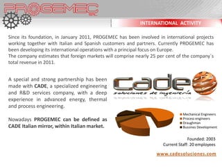 INTERNATIONAL ACTIVITY

Since its foundation, in January 2011, PROGEMEC has been involved in international projects
working together with Italian and Spanish customers and partners. Currently PROGEMEC has
been developing its international operations with a principal focus on Europe.
The company estimates that foreign markets will comprise nearly 25 per cent of the company´s
total revenue in 2011.


A special and strong partnership has been
made with CADE, a specialized engineering
and R&D services company, with a deep
experience in advanced energy, thermal
and process engineering.
                                                                               Mechanical Engineers
Nowadays PROGEMEC can be defined as                                            Process engineers
                                                                               Draughman
CADE Italian mirror, within Italian market.                                    Bussines Development


                                                                                  Founded: 2003
                                                                     Current Staff: 20 employees

                                                                  www.cadesoluciones.com
 