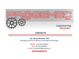 engineering
                                               services
                  CONTACTS

            ing. Alessia Mentella, PhD
Managing Director & Business Development Manager

            Mobile: +39 338 3103227
             Fax: +39 178 2222647
         E-mail: a.mentella@progemec.it
              www.progemec.it
 