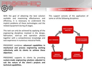 SERVICE DELIVERY MODEL

With the goal of obtaining the best solution         This support consists of the application of
available and maximizing effectiveness and           some or all the following disciplines:
efficiency, it is necessary to understand the
implicit problems of these technologies and the
related equipment during all stages.
                                                                        FINITE ELEMENT
This task can only be achieved by applying all the                         ANALYSIS

engineering disciplines involved in the design,
fabrication, start-up and operation phases
together with a comprehensive knowledge and                                                  COMPUTATIONAL
                                                     HEAT TRANSFER
vast experience in numerous industrial fields.                                               FLUID DYNAMICS


PROGEMEC combines advanced capabilities in
mechanical and process engineering working
collectively with its clients to achieve these
objectives.
                                                             PROCESS                       DYNAMIC
                                                           SIMULATION                    SIMULATION
PROGEMEC supports its clients by providing
custom-made engineering solutions adjusted to
suit the nature of the client´s projects and
technical capabilities.
 