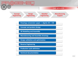 CAD SERVICES

 Concept            Design               Detailed           Manufacturing
Engineering       Engineering           Engineering           Support



          Drawings conversion: paper -> digital; 2D -> 3D

          Concept and product design

          3D Modeling and Assembly

          Manufacturing and Assembly drawings

          Design validation and optimization

          Reverse Engineering

          Production cycle definition

          Technical documentation
                                                                            8/22
 