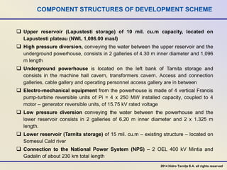 COMPONENT STRUCTURES OF DEVELOPMENT SCHEME
 Upper reservoir (Lapustesti storage) of 10 mil. cu.m capacity, located on
Lapustesti plateau (NWL 1,086.00 masl)
 High pressure diversion, conveying the water between the upper reservoir and the
underground powerhouse, consists in 2 galleries of 4.30 m inner diameter and 1,096
m length
 Underground powerhouse is located on the left bank of Tarnita storage and
consists in the machine hall cavern, transformers cavern. Access and connection
galleries, cable gallery and operating personnel access gallery are in between
 Electro-mechanical equipment from the powerhouse is made of 4 vertical Francis
pump-turbine reversible units of Pi = 4 x 250 MW installed capacity, coupled to 4
motor – generator reversible units, of 15.75 kV rated voltage
 Low pressure diversion conveying the water between the powerhouse and the
lower reservoir consists in 2 galleries of 6.20 m inner diameter and 2 x 1.325 m
length.
 Lower reservoir (Tarnita storage) of 15 mil. cu.m – existing structure – located on
Somesul Cald river
 Connection to the National Power System (NPS) – 2 OEL 400 kV Mintia and
Gadalin of about 230 km total length
2014 Hidro Tarnița S.A. all rights reserved
 