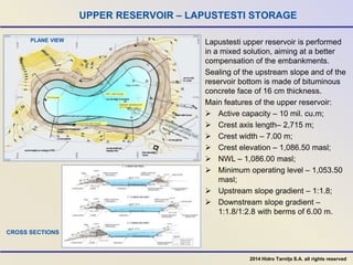 UPPER RESERVOIR – LAPUSTESTI STORAGE
Lapustesti upper reservoir is performed
in a mixed solution, aiming at a better
compensation of the embankments.
Sealing of the upstream slope and of the
reservoir bottom is made of bituminous
concrete face of 16 cm thickness.
Main features of the upper reservoir:
 Active capacity – 10 mil. cu.m;
 Crest axis length– 2,715 m;
 Crest width – 7.00 m;
 Crest elevation – 1,086.50 masl;
 NWL – 1,086.00 masl;
 Minimum operating level – 1,053.50
masl;
 Upstream slope gradient – 1:1.8;
 Downstream slope gradient –
1:1.8/1:2.8 with berms of 6.00 m.
PLANE VIEW
CROSS SECTIONS
2014 Hidro Tarnița S.A. all rights reserved
 