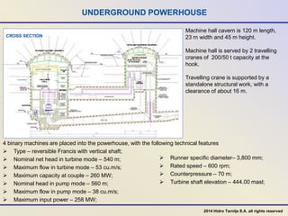 UNDERGROUND POWERHOUSE
CROSS SECTION
4 binary machines are placed into the powerhouse, with the following technical features
 Type – reversible Francis with vertical shaft;
 Nominal net head in turbine mode – 540 m;
 Maximum flow in turbine mode – 53 cu.m/s;
 Maximum capacity at couple – 260 MW;
 Nominal head in pump mode – 560 m;
 Maximum flow in pump mode – 38 cu.m/s;
 Maximum input power – 258 MW;
 Runner specific diameter– 3,800 mm;
 Rated speed – 600 rpm;
 Counterpressure – 70 m;
 Turbine shaft elevation – 444.00 masl;
Machine hall cavern is 120 m length,
23 m width and 45 m height.
Machine hall is served by 2 travelling
cranes of 200/50 t capacity at the
hook.
Travelling crane is supported by a
standalone structural work, with a
clearance of about 16 m.
2014 Hidro Tarnița S.A. all rights reserved
 