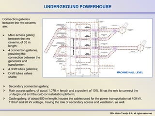 UNDERGROUND POWERHOUSE
MACHINE HALL LEVEL
 Secondary connection gallery;
 Main access gallery, of about 1,070 m length and a gradient of 10%. It has the role to connect the
underground and the outdoor installation platform;
 Cable gallery, of about 850 m length, houses the cables used for the power transportation at 400 kV,
110 kV and 20 kV voltage, having the role of secondary access and ventilation, as well.
Connection galleries
between the two caverns
are:
 Main access gallery
between the two
caverns, of 35 m
length;
 4 connection galleries,
providing the
connection between the
generator and
transformer;
 4 draft tubes galleries;
 Draft tubes valves
shafts;
2014 Hidro Tarnița S.A. all rights reserved
 