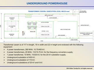 UNDERGROUND POWERHOUSE
Transformer cavern is of 117 m length, 19 m width and 22 m height and endowed with the following
equipment:
 4 power transformers, 280 MVA, 15.75/400 kV;
 2 power transformers, 25 MVA, 110/15.75 kV, for the frequency converters supply;
 1 power transformer, 10 MVA, 110/20 kV, for the 20 kV substation supply;
 Underground substation of 400 kV;
 Underground substation of 110 kV;
 Underground substations of 20 kV and 6 kV.
TRANSFORMER CAVERN. SUBSTATION LEVEL 469.20 masl
2014 Hidro Tarnița S.A. all rights reserved
 