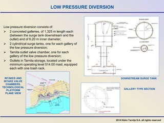 LOW PRESSURE DIVERSION
DOWNSTREAM SURGE TANK
GALLERY TYPE SECTION
Low pressure diversion consists of:
 2 concreted galleries, of 1,325 m length each
(between the surge tank downstream and the
outlet) and of 6.20 m inner diameter;
 2 cylindrical surge tanks, one for each gallery of
the low pressure diversion;
 Tarnita outlet valve chamber, one for each
gallery of the low pressure diversion;
 Outlets in Tarnita storage, located under the
minimum operating level 514.00 masl, equipped
each with one trash rack.
INTAKES AND
INTAKE VALVE
CHAMBERS.
TECHNOLOGICAL
PLATFORM
PLANE VIEW
2014 Hidro Tarnița S.A. all rights reserved
 