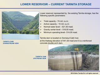 LOWER RESERVOIR – CURRENT TARNITA STORAGE
Lower reservoir represented by the existing Tarnita storage, has the
following specific parameters:
 Total capacity - 74 mil. cu.m;
 Active capacity - 15 mil. cu.m;
 Normal water level – 521.50 masl;
 Gravity center level – 518.00 masl;
 Minimum operating level– 514.00 masl.
Tarnita dam is located on Somesul Cald river,
at the thalweg elevation of 441.00 masl and it is a reinforced
concrete double arch dam.
TARNITA DAM
DOWNSTREAM VIEW
TARNITA DAM
UPSTREAM VIEW
2014 Hidro Tarnița S.A. all rights reserved
 
