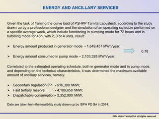 ENERGY AND ANCILLARY SERVICES
Given the task of framing the curve load of PSHPP Tarnita Lapustesti, according to the study
drawn up by a professional designer and the simulation of an operating schedule performed on
a specific average week, which include functioning in pumping mode for 72 hours and in
turbining mode for 48h, with 2, 3 or 4 units, result:
 Energy amount produced in generator mode - 1,649,457 MWh/year;
0,78
 Energy amount consumed in pump mode – 2,103,328 MWh/year;
Correlated to the estimated operating schedule, both in generator mode and in pump mode,
and depending on the technical characteristics, it was determined the maximum available
amount of ancillary services, namely:
 Secondary regulation f/P - 916,300 hMW;
 Fast tertiary reserve - 4,108,650 hMW;
 Dispatchable consumption- 2,352,000 hMW.
Date are taken from the feasibility study drawn up by ISPH PD SA in 2014.
2014 Hidro Tarnița S.A. all rights reserved
 