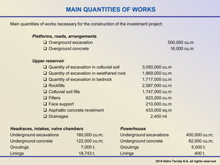 MAIN QUANTITIES OF WORKS
Main quantities of works necessary for the construction of the investment project:
Platforms, roads, arrangements
 Overground excavation 500,000 cu.m
 Overground concrete 16,000 cu.m
Upper reservoir
 Quantity of excavation in colluvial soil 3,050,000 cu.m
 Quantity of excavation in weathered rock 1,869,000 cu.m
 Quantity of excavation in bedrock 1,717,000 cu.m
 Rockfills 2,587,000 cu.m
 Colluvial soil fills 1,747,000 cu.m
 Filters 623,200 cu.m
 Face support 210,000 cu.m
 Asphaltic concrete revetment 433,000 sq.m
 Drainages 2,400 ml
Headraces, intakes, valve chambers Powerhouse
Underground excavations 160,000 cu.m; Underground excavations 400,000 cu.m;
Underground concrete 122,000 cu.m; Underground concrete 82,000 cu.m;
Groutings 7,000 t; Groutings 5,000 t;
Linings 18,743 t. Linings 400 t.
2014 Hidro Tarnița S.A. all rights reserved
 