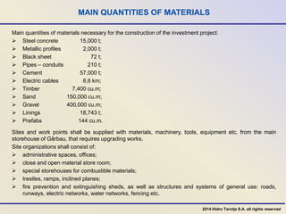 MAIN QUANTITIES OF MATERIALS
Main quantities of materials necessary for the construction of the investment project:
 Steel concrete 15,000 t;
 Metallic profiles 2,000 t;
 Black sheet 72 t;
 Pipes – conduits 210 t;
 Cement 57,000 t;
 Electric cables 8,6 km;
 Timber 7,400 cu.m;
 Sand 150,000 cu.m;
 Gravel 400,000 cu.m;
 Linings 18,743 t;
 Prefabs 144 cu.m.
Sites and work points shall be supplied with materials, machinery, tools, equipment etc. from the main
storehouse of Gârbau, that requires upgrading works.
Site organizations shall consist of:
 administrative spaces, offices;
 close and open material store room;
 special storehouses for combustible materials;
 trestles, ramps, inclined planes;
 fire prevention and extinguishing sheds, as well as structures and systems of general use: roads,
runways, electric networks, water networks, fencing etc.
2014 Hidro Tarnița S.A. all rights reserved
 