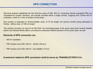 NPS CONNECTION
Technical analysis highlighted the fact that the routes of OEL 400 kV, connecting Tarnita Lapustesti PSP and
Transelectrica (system operator), are actually included within a single corridor, outgoing from Tarnita 400 kV
substation, made of 2 rows of double circuits poles.
One corridor is dedicated to Tarnita-Gadalin route, of 74 km length, the second corridor being dedicated to
Tarnița – Mintia route, of 158 km length.
This solution provides, for each lot of 500 MVA, the discharge/supply of the power plant both towards Gadalin
station and towards Mintia station, providing the adequate reliable operation of the power plant, as well.
Elements of NPS connection are:
- 400 kV substation
- PSP double circuit OEL 400 kV – Mintia (158 km);
- PSP double circuit OEL 400 kV– Cluj Gădălin (74 km).
Investment related to NPS connection shall be borne by TRANSELECTRICA S.A.
2014 Hidro Tarnița S.A. all rights reserved
 